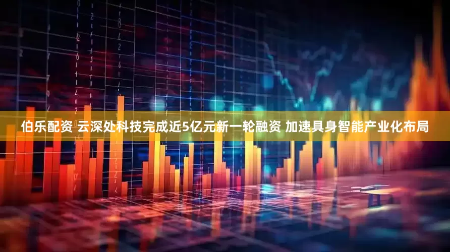 伯乐配资 云深处科技完成近5亿元新一轮融资 加速具身智能产业化布局