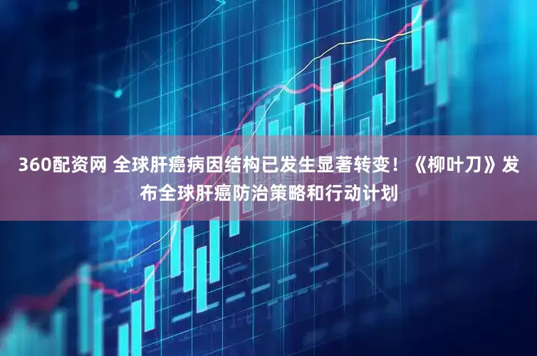 360配资网 全球肝癌病因结构已发生显著转变！《柳叶刀》发布全球肝癌防治策略和行动计划