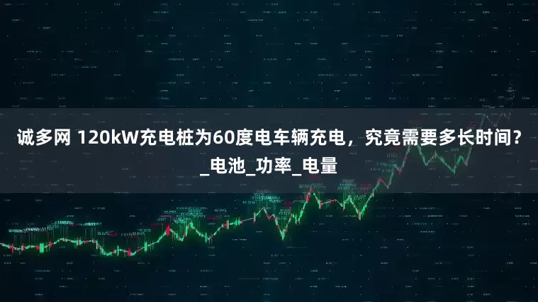 诚多网 120kW充电桩为60度电车辆充电，究竟需要多长时间？_电池_功率_电量