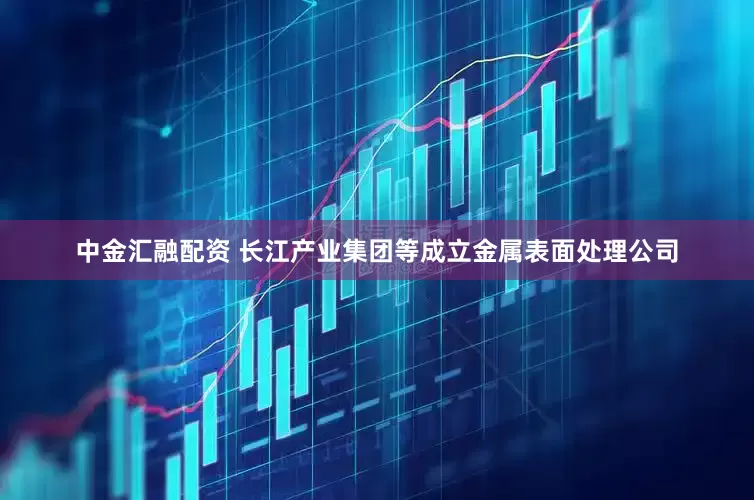 中金汇融配资 长江产业集团等成立金属表面处理公司