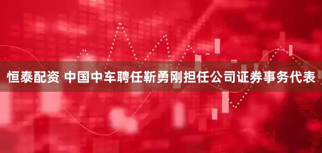 恒泰配资 中国中车聘任靳勇刚担任公司证券事务代表