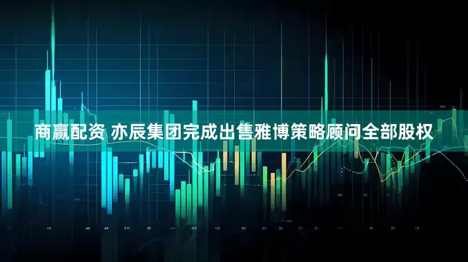 商赢配资 亦辰集团完成出售雅博策略顾问全部股权