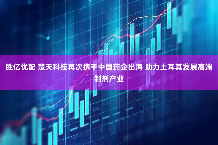 胜亿优配 楚天科技再次携手中国药企出海 助力土耳其发展高端制剂产业