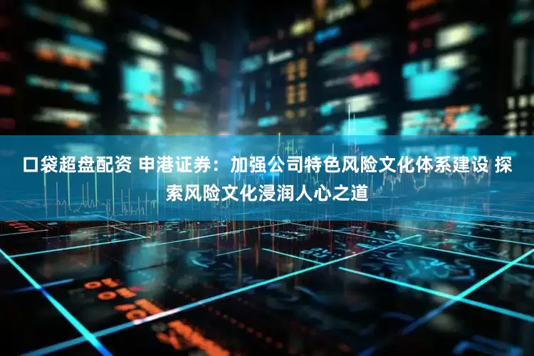 口袋超盘配资 申港证券：加强公司特色风险文化体系建设 探索风险文化浸润人心之道