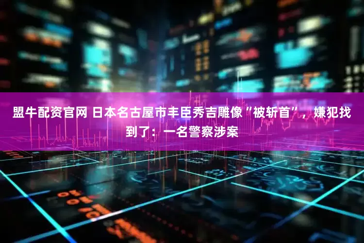 盟牛配资官网 日本名古屋市丰臣秀吉雕像“被斩首”，嫌犯找到了：一名警察涉案