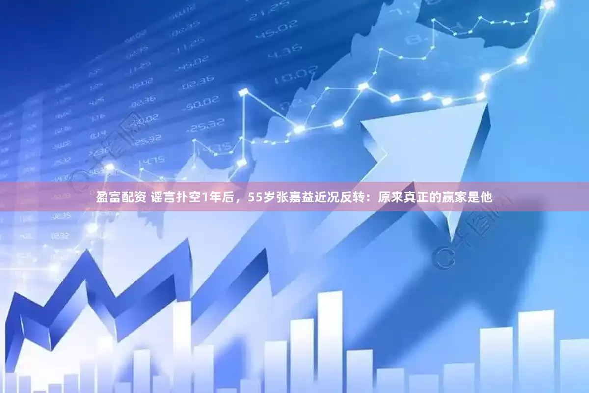 盈富配资 谣言扑空1年后，55岁张嘉益近况反转：原来真正的赢家是他