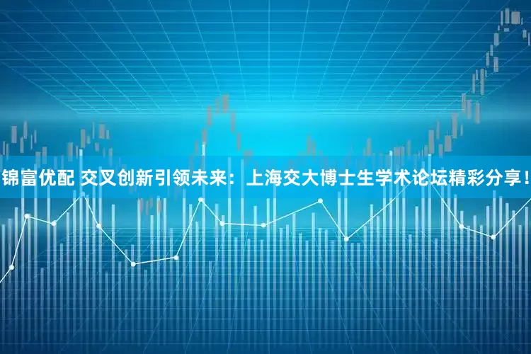 锦富优配 交叉创新引领未来：上海交大博士生学术论坛精彩分享！