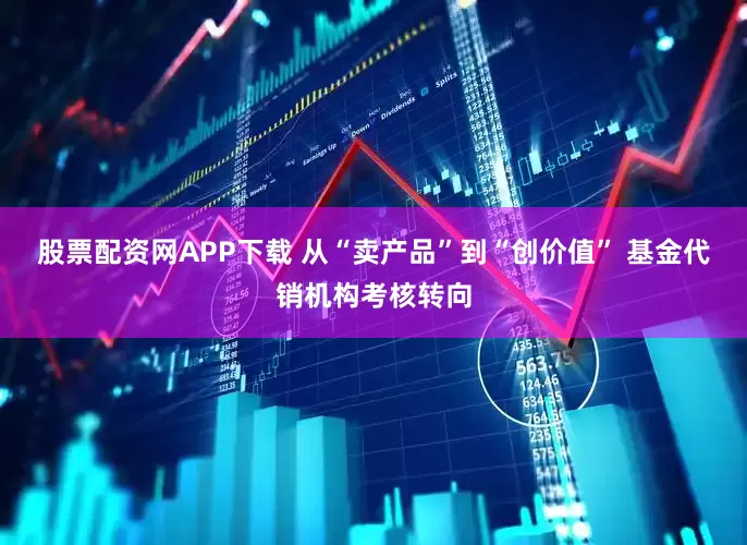 股票配资网APP下载 从“卖产品”到“创价值” 基金代销机构考核转向