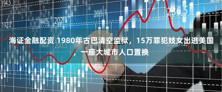 海证金融配资 1980年古巴清空监狱，15万罪犯妓女出逃美国，一座大城市人口置换