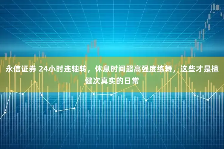 永信证券 24小时连轴转，休息时间超高强度练舞，这些才是檀健次真实的日常