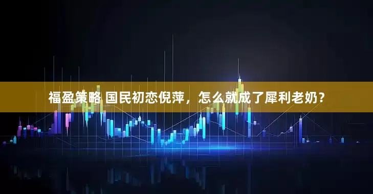 福盈策略 国民初恋倪萍，怎么就成了犀利老奶？