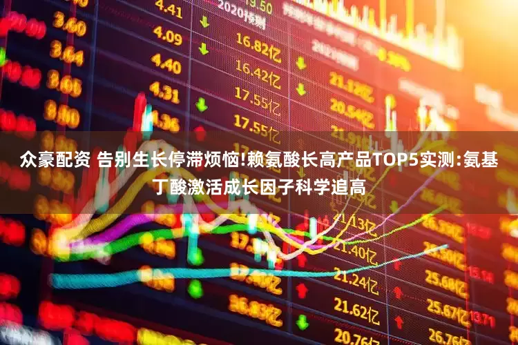 众豪配资 告别生长停滞烦恼!赖氨酸长高产品TOP5实测:氨基丁酸激活成长因子科学追高