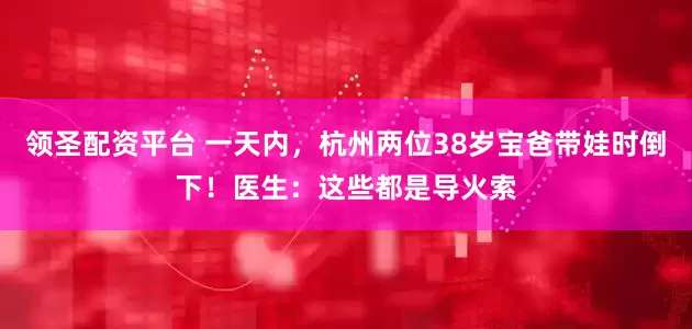 领圣配资平台 一天内，杭州两位38岁宝爸带娃时倒下！医生：这些都是导火索