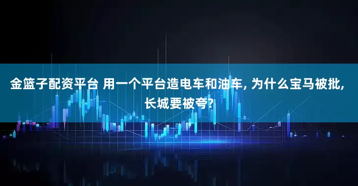 金篮子配资平台 用一个平台造电车和油车, 为什么宝马被批, 长城要被夸?