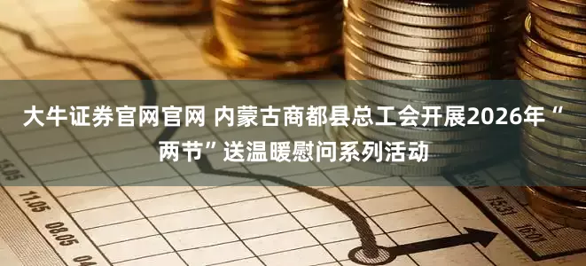 大牛证券官网官网 内蒙古商都县总工会开展2026年“两节”送温暖慰问系列活动