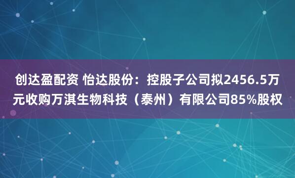 创达盈配资 怡达股份：控股子公司拟2456.5万元收购万淇生物科技（泰州）有限公司85%股权