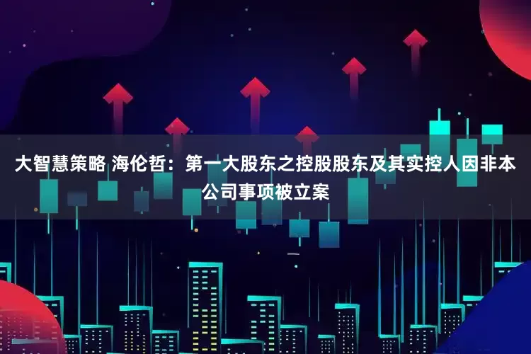 大智慧策略 海伦哲：第一大股东之控股股东及其实控人因非本公司事项被立案