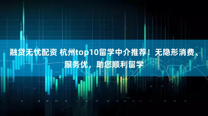 融贷无忧配资 杭州top10留学中介推荐！无隐形消费、服务优，助您顺利留学